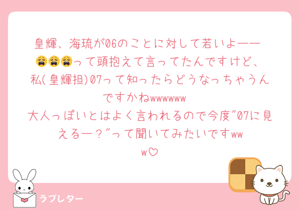 皇輝、海琉が06のことに対して若いよーー‼️😩😩😩‪‪‪って頭抱えて言ってたんですけど、私(皇輝担)07って知ったらどうなっちゃうんですかね‪‪‪w‪w‪w‪‪‪w‪w‪w
大人っぽいとはよく言われるので今度"07に見えるー？"って聞いてみたいです‪‪‪w‪w‪w