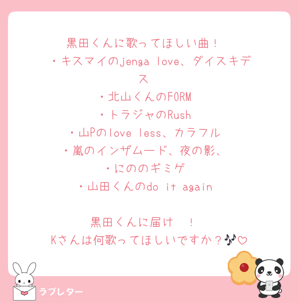 黒田くんに歌ってほしい曲！
・キスマイのjenga love、ダイスキデス
・北山くんのFORM
・トラジャのRush
・山Pのlove less、カラフル
・嵐のインザムード、夜の影、
・にののギミゲ
・山田くんのdo it again

黒田くんに届け〜！
Kさんは何歌ってほしいですか？🎶