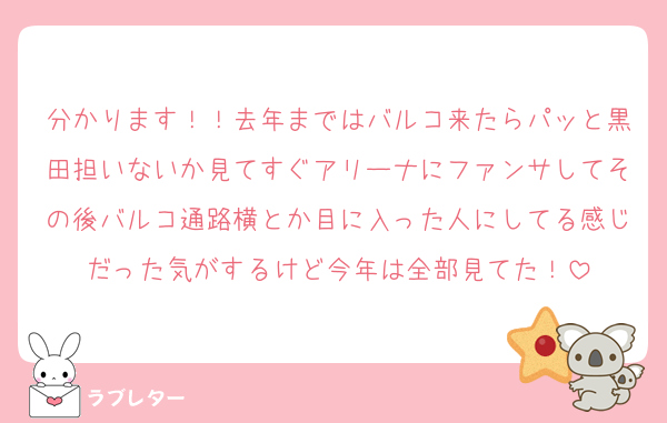 分かります！！去年まではバルコ来たらパッと黒田担いないか見てすぐアリーナにファンサしてその後バルコ通路横とか目に入った人にしてる感じだった気がするけど今年は全部見てた！