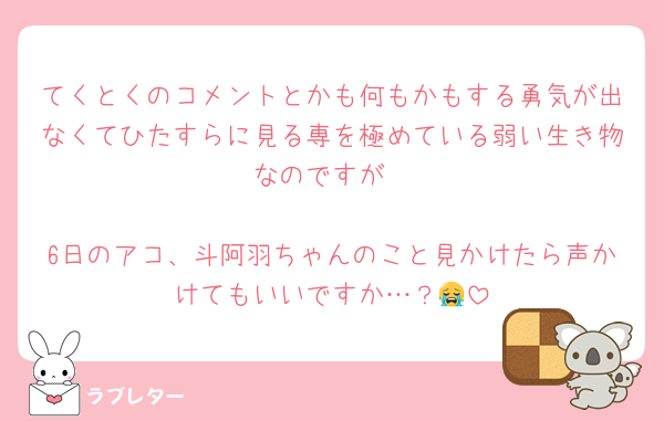 てくとくのコメントとかも何もかもする勇気が出なくてひたすらに見る専を極めている弱い生き物なのですが

6日のアコ、斗阿羽ちゃんのこと見かけたら声かけてもいいですか…？😭