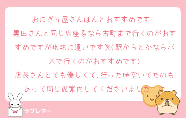 おにぎり屋さんほんとおすすめです！
黒田さんと同じ席座るなら古町まで行くのがおすすめですが地味に遠いです笑(駅からとかならバスで行くのがおすすめです)
店長さんとても優しくて､行った時空いてたのもあって同じ席案内してくださいました！
