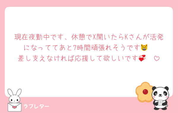 現在夜勤中です、休憩でX開いたらKさんが活発になっててあと7時間頑張れそうです😸
差し支えなければ応援して欲しいです🤩💞