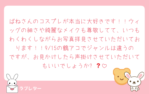ばねさんのコスプレが本当に大好きです！！ウィッグの細さや綺麗なメイクも尊敬してて、いつもわくわくしながらお写真拝見させていただいております！！9/15の鶴アコでジャンルは違うのですが、お見かけしたら声掛けさせていただいてもいいでしょうか❓🥲