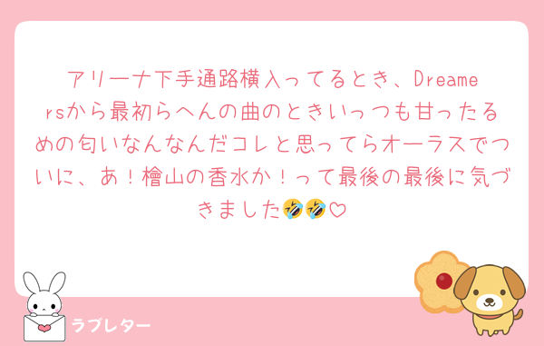 アリーナ下手通路横入ってるとき、Dreamersから最初らへんの曲のときいっつも甘ったるめの匂いなんなんだコレと思ってらオーラスでついに、あ！檜山の香水か！って最後の最後に気づきました🤣🤣