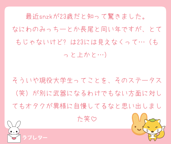 最近snzkが23歳だと知って驚きました。
なにわのみっちーとか長尾と同い年ですが、とてもじゃないけど⚪は23には見えなくって…（もっと上かと…）

そういや現役大学生ってことを、そのステータス（笑）が別に武器になるわけでもない方面に対してもオタクが異様に自慢してるなと思い出しました笑