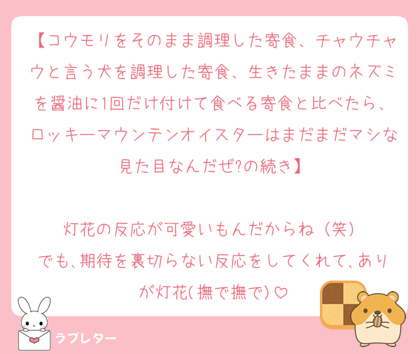 【コウモリをそのまま調理した寄食、チャウチャウと言う犬を調理した寄食、生きたままのネズミを醤油に1回だけ付けて食べる寄食と比べたら、口ッキーマウンテンオイスターはまだまだマシな見た目なんだぜ?の続き】

灯花の反応が可愛いもんだからね（笑）
でも､期待を裏切らない反応をしてくれて､ありが灯花(撫で撫で)