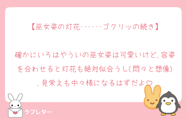 【巫女姿の灯花･･････ゴクリッの続き】

確かにいろはやういの巫女姿は可愛いけど､容姿を合わせると灯花も絶対似合うし(悶々と想像)､見栄えも中々様になるはずだよ