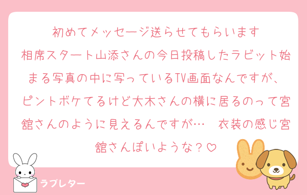 初めてメッセージ送らせてもらいます
相席スタート山添さんの今日投稿したラビット始まる写真の中に写っているTV画面なんですが、ピントボケてるけど大木さんの横に居るのって宮舘さんのように見えるんですが…　衣装の感じ宮舘さんぽいような？