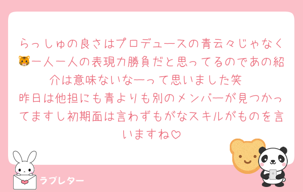 らっしゅの良さはプロデュースの青云々じゃなく🐯一人一人の表現力勝負だと思ってるのであの紹介は意味ないなーって思いました笑
昨日は他担にも青よりも別のメンバーが見つかってますし初期面は言わずもがなスキルがものを言いますね