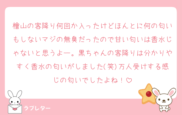 檜山の客降り何回か入ったけどほんとに何の匂いもしないマジの無臭だったので甘い匂いは香水じゃないと思うよー。黒ちゃんの客降りは分かりやすく香水の匂いがしました(笑)万人受けする感じの匂いでしたよね！