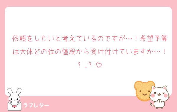 依頼をしたいと考えているのですが…！希望予算は大体どの位の値段から受け付けていますか…！ඉ_ඉ