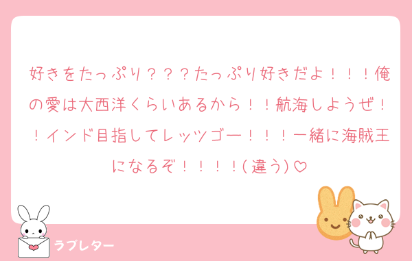 好きをたっぷり？？？たっぷり好きだよ！！！俺の愛は大西洋くらいあるから！！航海しようぜ！！インド目指してレッツゴー！！！一緒に海賊王になるぞ！！！！(違う)