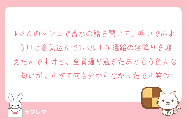 kさんのマシュで香水の話を聞いて、嗅いでみよう!!と意気込んで1バル上手通路の客降りを迎えたんですけど、全員通り過ぎたあともう色んな匂いがしすぎて何も分からなかったです笑