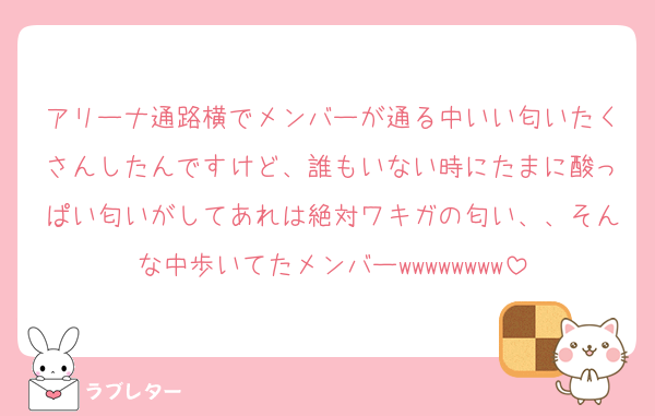 アリーナ通路横でメンバーが通る中いい匂いたくさんしたんですけど、誰もいない時にたまに酸っぱい匂いがしてあれは絶対ワキガの匂い、、そんな中歩いてたメンバーwwwwwwww