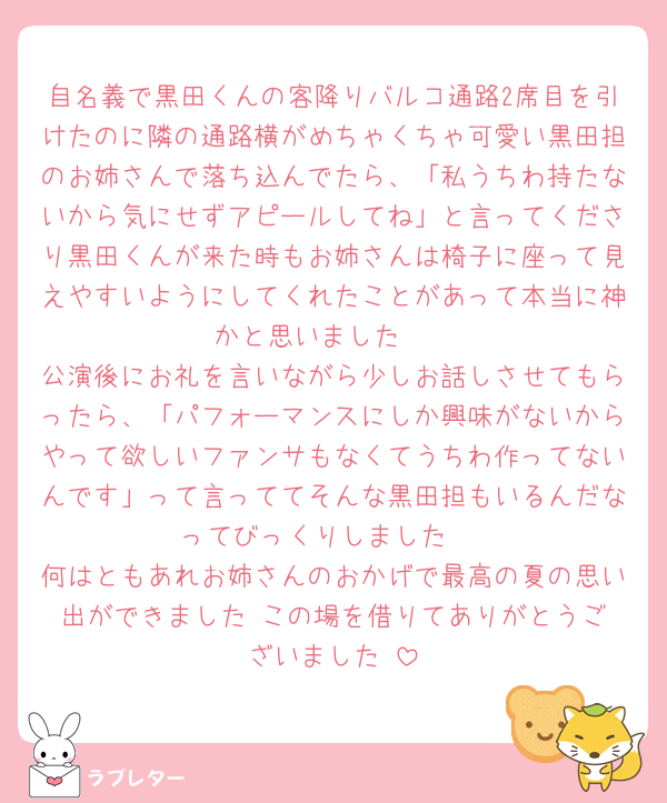自名義で黒田くんの客降りバルコ通路2席目を引けたのに隣の通路横がめちゃくちゃ可愛い黒田担のお姉さんで落ち込んでたら、「私うちわ持たないから気にせずアピールしてね」と言ってくださり黒田くんが来た時もお姉さんは椅子に座って見えやすいようにしてくれたことがあって本当に神かと思いました🥰
公演後にお礼を言いながら少しお話しさせてもらったら、「パフォーマンスにしか興味がないからやって欲しいファンサもなくてうちわ作ってないんです」って言っててそんな黒田担もいるんだなってびっくりしました‼️
何はともあれお姉さんのおかげで最高の夏の思い出ができました‼️この場を借りてありがとうございました‼️