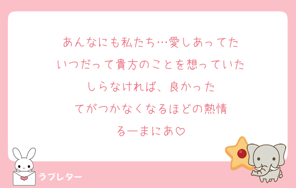 あんなにも私たち…愛しあってた
いつだって貴方のことを想っていた
しらなければ、良かった
てがつかなくなるほどの熱情
るーまにあ