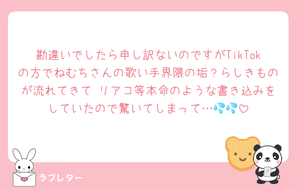 勘違いでしたら申し訳ないのですがTikTokの方でねむちさんの歌い手界隈の垢？らしきものが流れてきて リアコ等本命のような書き込みをしていたので驚いてしまって…💦💦
