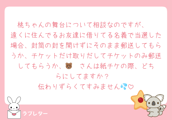 桃ちゃんの舞台について相談なのですが、
遠くに住んでるお友達に借りてる名義で当選した場合、封筒の封を開けずにそのまま郵送してもらうか、チケットだけ取りだしてチケットのみ郵送してもらうか、🐻‍❄️さんは紙チケの際、どちらにしてますか？
伝わりずらくてすみません💦