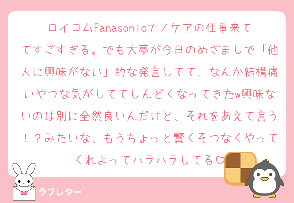 ロイロムPanasonicナノケアの仕事来ててすごすぎる。でも大夢が今日のめざましで「他人に興味がない」的な発言してて、なんか結構痛いやつな気がしててしんどくなってきたw興味ないのは別に全然良いんだけど、それをあえて言う！？みたいな、もうちょっと賢くそつなくやってくれよってハラハラしてる