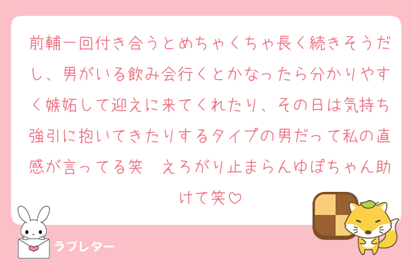 前輔一回付き合うとめちゃくちゃ長く続きそうだし、男がいる飲み会行くとかなったら分かりやすく嫉妬して迎えに来てくれたり、その日は気持ち強引に抱いてきたりするタイプの男だって私の直感が言ってる笑　えろがり止まらんゆぽちゃん助けて笑