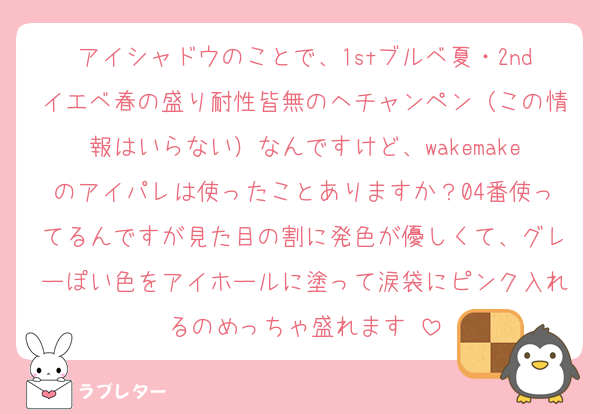 アイシャドウのことで、1stブルベ夏・2ndイエベ春の盛り耐性皆無のヘチャンペン（この情報はいらない）なんですけど、wakemakeのアイパレは使ったことありますか？04番使ってるんですが見た目の割に発色が優しくて、グレーぽい色をアイホールに塗って涙袋にピンク入れるのめっちゃ盛れます♡