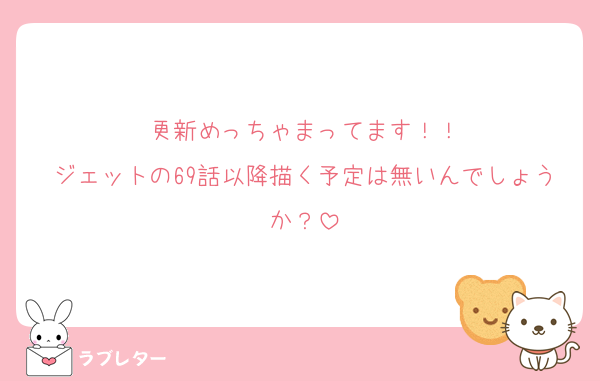 更新めっちゃまってます！！
ジェットの69話以降描く予定は無いんでしょうか？
