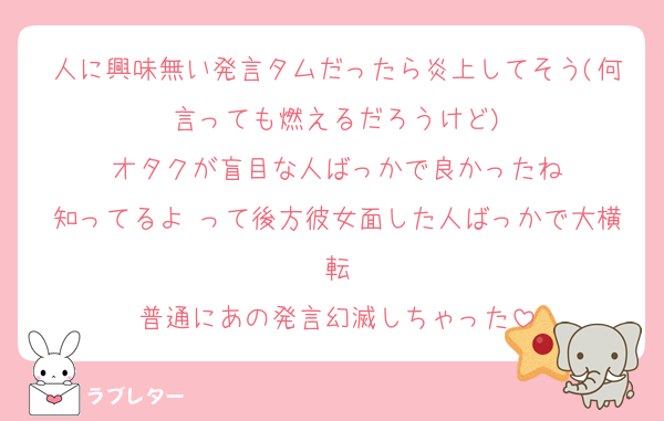 人に興味無い発言タムだったら炎上してそう(何言っても燃えるだろうけど)
オタクが盲目な人ばっかで良かったね
知ってるよ♡って後方彼女面した人ばっかで大横転
普通にあの発言幻滅しちゃった
