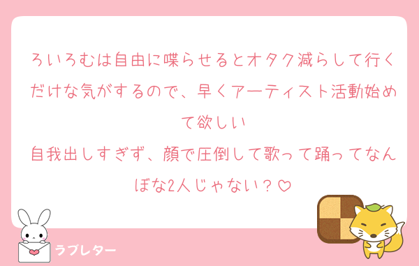 ろいろむは自由に喋らせるとオタク減らして行くだけな気がするので、早くアーティスト活動始めて欲しい
自我出しすぎず、顔で圧倒して歌って踊ってなんぼな2人じゃない？