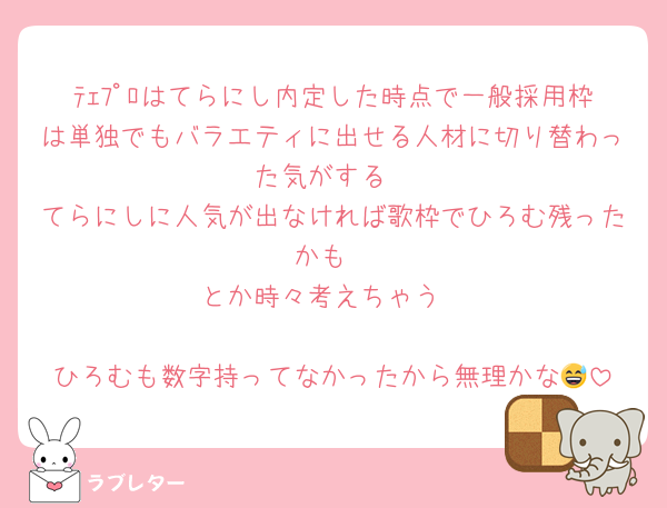 ﾃｪﾌﾟﾛはてらにし内定した時点で一般採用枠は単独でもバラエティに出せる人材に切り替わった気がする
てらにしに人気が出なければ歌枠でひろむ残ったかも
とか時々考えちゃう

ひろむも数字持ってなかったから無理かな😅