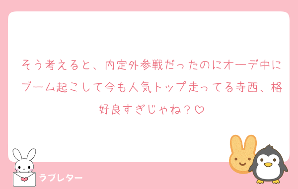 そう考えると、内定外参戦だったのにオーデ中にブーム起こして今も人気トップ走ってる寺西、格好良すぎじゃね？