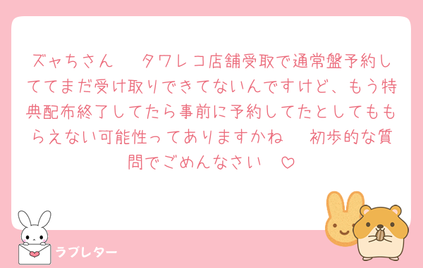 ズャちさん🥲 タワレコ店舗受取で通常盤予約しててまだ受け取りできてないんですけど、もう特典配布終了してたら事前に予約してたとしてももらえない可能性ってありますかね🥲 初歩的な質問でごめんなさい🥲