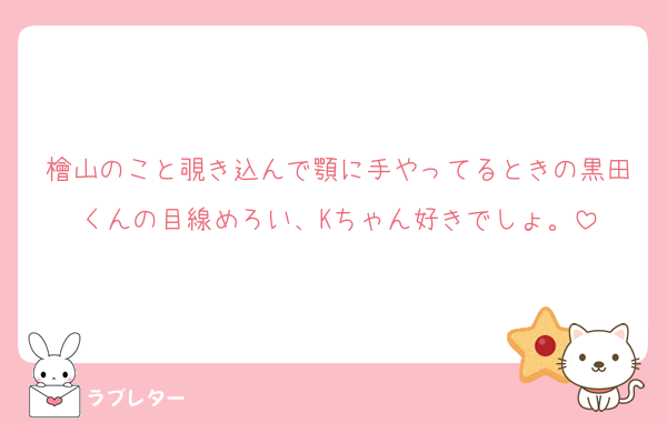 檜山のこと覗き込んで顎に手やってるときの黒田くんの目線めろい、Kちゃん好きでしょ。