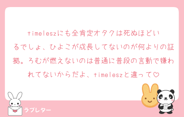 timeleszにも全肯定オタクは死ぬほどいるでしょ、ひよこが成長してないのが何よりの証拠。ろむが燃えないのは普通に普段の言動で嫌われてないからだよ、timeleszと違って