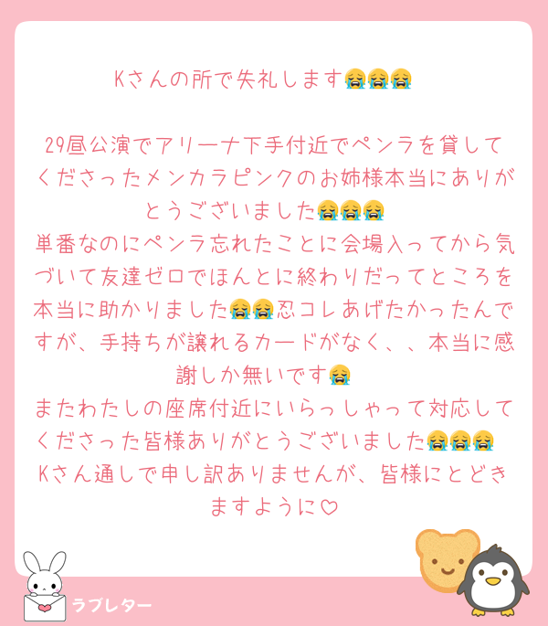 Kさんの所で失礼します😭😭😭

29昼公演でアリーナ下手付近でペンラを貸してくださったメンカラピンクのお姉様本当にありがとうございました😭😭😭
単番なのにペンラ忘れたことに会場入ってから気づいて友達ゼロでほんとに終わりだってところを本当に助かりました😭😭忍コレあげたかったんですが、手持ちが譲れるカードがなく、、本当に感謝しか無いです😭
またわたしの座席付近にいらっしゃって対応してくださった皆様ありがとうございました😭😭😭
Kさん通しで申し訳ありませんが、皆様にとどきますように