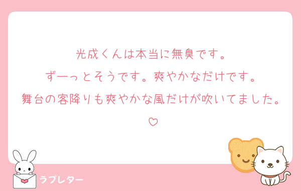 光成くんは本当に無臭です。
ずーっとそうです。爽やかなだけです。
舞台の客降りも爽やかな風だけが吹いてました。