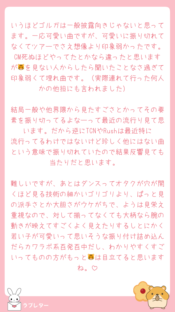 いうほどゴルガは一般披露向きじゃないと思ってます。一応可愛い曲ですが、可愛いに振り切れてなくてツアーでさえ想像より印象弱かったです。CM死ぬほどやってたとかなら違ったと思いますが🐯を見ない人からしたら聞いたことなさ過ぎて印象弱くて埋れ曲です。（実際連れて行った何人かの他担にも言われました）

結局一般や他界隈から見たすごさとかってその要素を振り切ってるよなーって最近の流行り見て思います。だから逆にTCNやRushは最近特に流行ってるわけではないけど珍しく他にはない曲という意味で振り切れていたので結果反響見ても当たりだと思います。

難しいですが、あとはダンスってオタクが穴が開くほど見る技術の細かいゴリゴリより、ぱっと見の派手さとか大胆さがウケがちで、ようは見栄え重視なので、対して揃ってなくても大柄なら腕の動きが映えてすごくよく見えたりするしとにかく若い子が可愛いって思いそうな振り付け詰め込んだらカワラボ系百発百中だし、わかりやすくすごいってものの方がもっと🐯は目立てると思いますね。