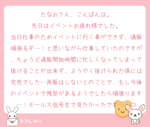 たなおさん、こんばんは。
先日はイベントお疲れ様でした。
当日仕事のためイベントに行く事ができず、通販頑張るぞ…！と思いながら仕事していたのですが、ちょうど通販開始時間に忙しくなってしまって抜けることが出来ず、ようやく抜けられた頃には完売でした…再販はしないとのことで、もし今後のイベントで残部があるようでしたら頑張ります…！モールス信号生で見たかったです…！