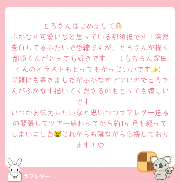 とろさんはじめまして🙌🏻
ふかなす可愛いなと思っている那須担です！突然告白してるみたいで恐縮ですが、とろさんが描く那須くんがとっても好きです🫶🏻(もちろん深田くんのイラストもとってもかっこいいです💫) 冒頭にも書きましたがふかなすアツいのでとろさんがふかなす描いてくださるのもとっても嬉しいです🥹
いつかお伝えしたいなと思いつつラブレター送るの緊張してツアー終わってから約1ヶ月も経ってしまいました😹これからも陰ながら応援しております！