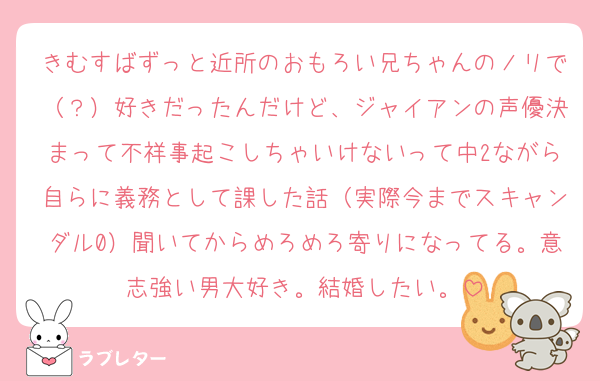 きむすばずっと近所のおもろい兄ちゃんのノリで（？）好きだったんだけど、ジャイアンの声優決まって不祥事起こしちゃいけないって中2ながら自らに義務として課した話（実際今までスキャンダル0）聞いてからめろめろ寄りになってる。意志強い男大好き。結婚したい。