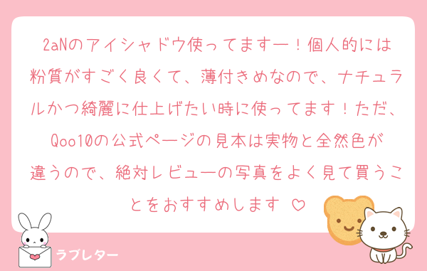 2aNのアイシャドウ使ってますー！個人的には粉質がすごく良くて、薄付きめなので、ナチュラルかつ綺麗に仕上げたい時に使ってます！ただ、Qoo10の公式ページの見本は実物と全然色が違うので、絶対レビューの写真をよく見て買うことをおすすめします‼️