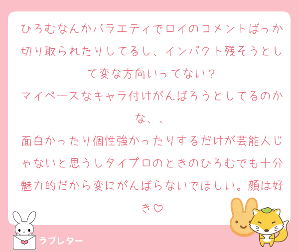 ひろむなんかバラエティでロイのコメントばっか切り取られたりしてるし、インパクト残そうとして変な方向いってない？
マイペースなキャラ付けがんばろうとしてるのかな、、
面白かったり個性強かったりするだけが芸能人じゃないと思うしタイプロのときのひろむでも十分魅力的だから変にがんばらないでほしい。顔は好き