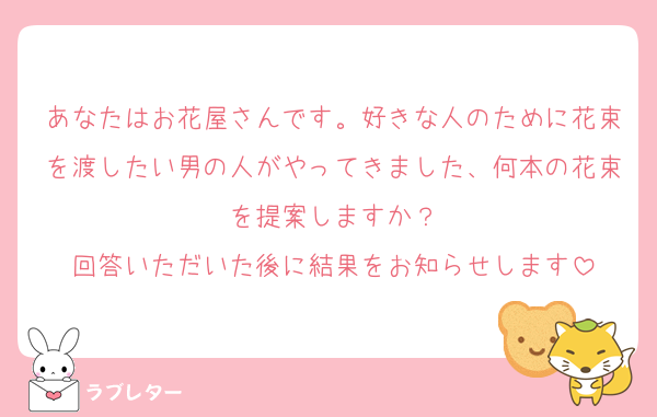 あなたはお花屋さんです。好きな人のために花束を渡したい男の人がやってきました、何本の花束を提案しますか？
回答いただいた後に結果をお知らせします