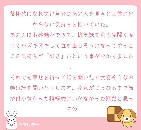 積極的になれない自分はあの人を見ると正体の分からない気持ちを抱いていた。
あの人にお砂糖ができて、惚気話を見る度聞く度に心がズキズキして泣き出しそうになってやっとこの気持ちが「好き」だという事が分かりました。
それでも幸せを祈って話を聞いたり大変そうなの時は話を聞いたりします。それがこうなるまで気が付かなかった積極的にいかなかった罰だと思って
