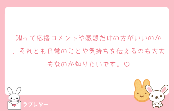 DMって応援コメントや感想だけの方がいいのか、それとも日常のことや気持ちを伝えるのも大丈夫なのか知りたいです。