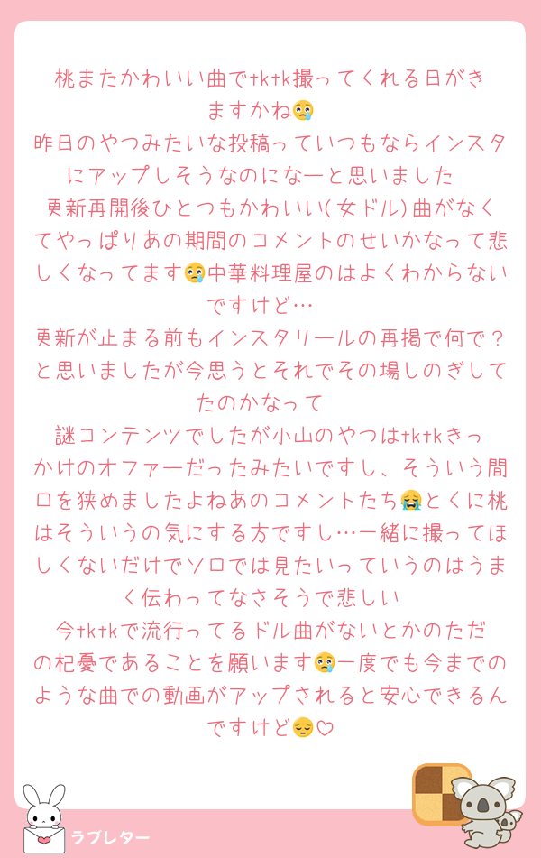 桃またかわいい曲でtktk撮ってくれる日がきますかね😢
昨日のやつみたいな投稿っていつもならインスタにアップしそうなのになーと思いました
更新再開後ひとつもかわいい(女ドル)曲がなくてやっぱりあの期間のコメントのせいかなって悲しくなってます😢中華料理屋のはよくわからないですけど…
更新が止まる前もインスタリールの再掲で何で？と思いましたが今思うとそれでその場しのぎしてたのかなって
謎コンテンツでしたが小山のやつはtktkきっかけのオファーだったみたいですし、そういう間口を狭めましたよねあのコメントたち😭とくに桃はそういうの気にする方ですし…一緒に撮ってほしくないだけでソロでは見たいっていうのはうまく伝わってなさそうで悲しい
今tktkで流行ってるドル曲がないとかのただの杞憂であることを願います😢一度でも今までのような曲での動画がアップされると安心できるんですけど😔