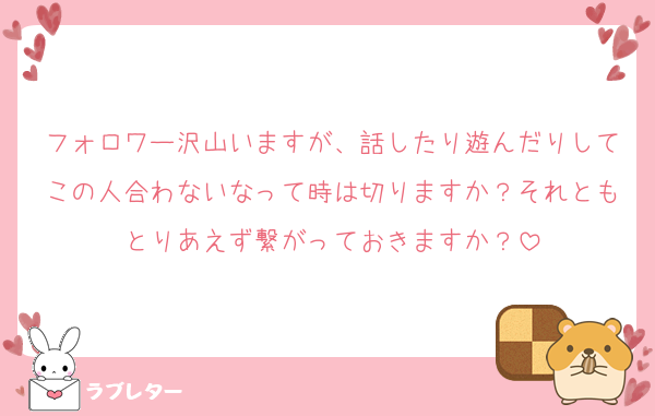 フォロワー沢山いますが、話したり遊んだりしてこの人合わないなって時は切りますか？それともとりあえず繋がっておきますか？