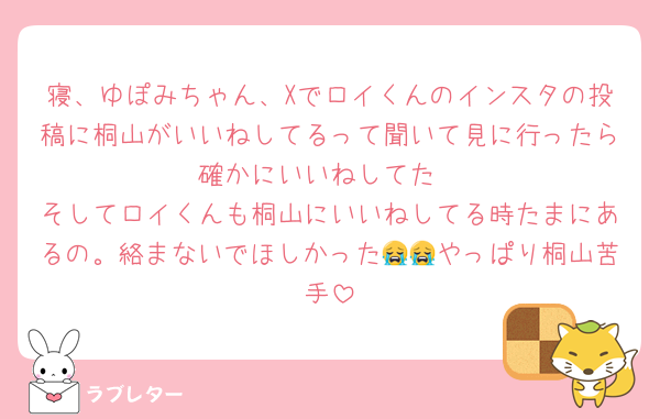 寝、ゆぽみちゃん、Xでロイくんのインスタの投稿に桐山がいいねしてるって聞いて見に行ったら確かにいいねしてた
そしてロイくんも桐山にいいねしてる時たまにあるの。絡まないでほしかった😭😭やっぱり桐山苦手