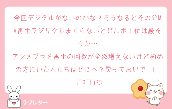 今回デジタルがないのかな？そうなるとその分MV再生ラジリクしまくらないとビルボ上位は厳そうだ…
アシメブラメ再生の回数が全然増えないけど初めの方にいた人たちはどこへ？戻っておいで〜(; ｣ﾟﾛﾟ)｣