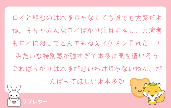 ロイと組むのは本多じゃなくても誰でも大変だよね。そりゃみんなロイばかり注目するし、共演者もロイに対してとんでもねぇイケメン見れた！！みたいな特別感が強すぎて本多に気を遣いそう
こればっかりは本多が悪いわけじゃないねん、がんばってほしいよ本多