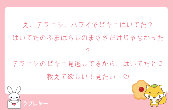 え、テラニシ、ハワイでビキニはいてた？
はいてたのふまはらしのまさきだけじゃなかった？
テラニシのビキニ見逃してるから、はいてたとこ教えて欲しい！見たい！